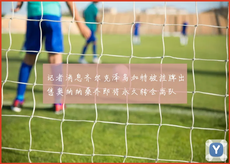 记者消息齐尔克泽乌加特被挂牌出售奥纳纳桑乔即将永久转会离队