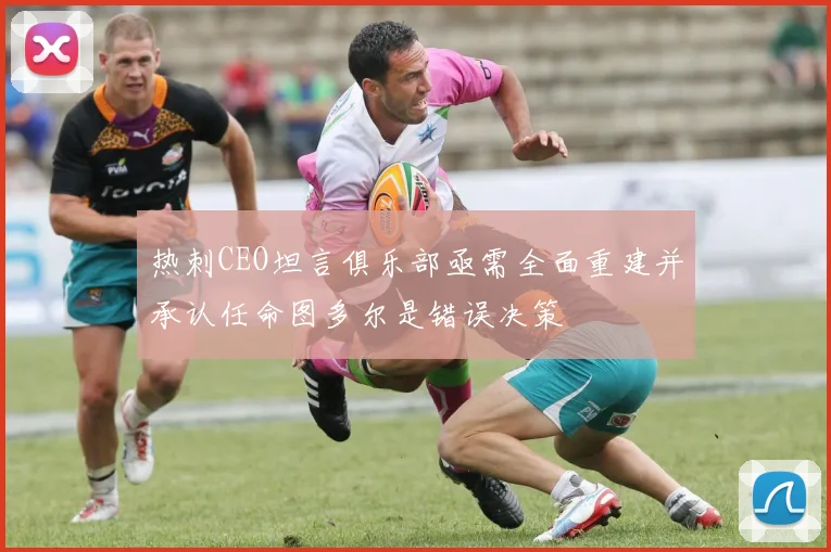 热刺CEO坦言俱乐部亟需全面重建并承认任命图多尔是错误决策