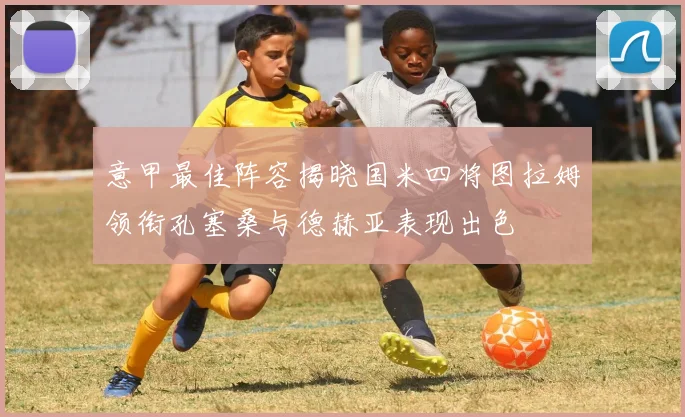 意甲最佳阵容揭晓国米四将图拉姆领衔孔塞桑与德赫亚表现出色