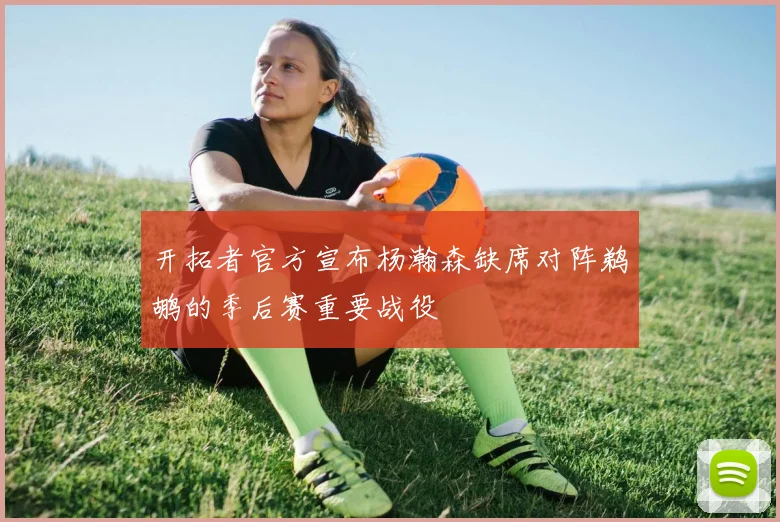 开拓者官方宣布杨瀚森缺席对阵鹈鹕的季后赛重要战役