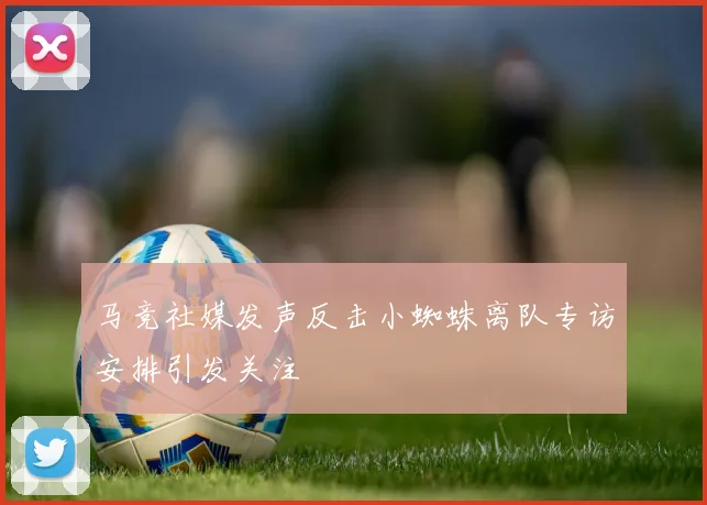 马竞社媒发声反击小蜘蛛离队专访安排引发关注