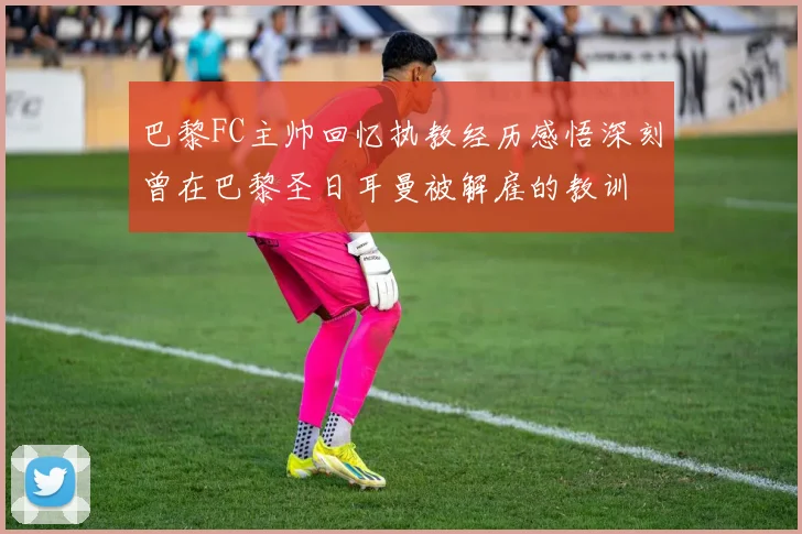 巴黎FC主帅回忆执教经历感悟深刻曾在巴黎圣日耳曼被解雇的教训
