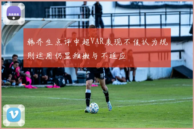 韩乔生点评中超VAR表现不佳认为规则运用仍显稚嫩与不适应