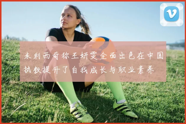 米利西奇称王妍雯全面出色在中国执教提升了自我成长与职业素养