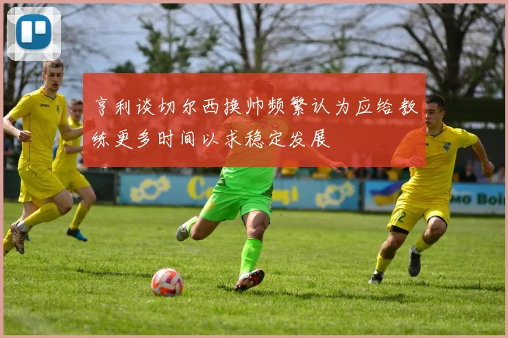亨利谈切尔西换帅频繁认为应给教练更多时间以求稳定发展
